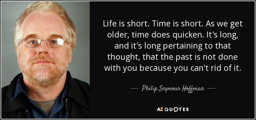Life is short. Time is short. As we get older, time does quicken. It's long, and it's long pertaining to that thought, that the past is not done with you because you can't rid of it. - Philip Seymour Hoffman