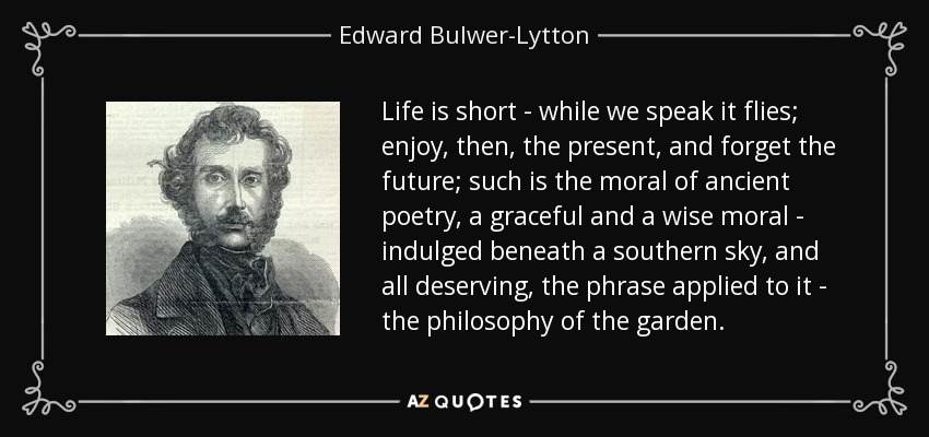 Life is short - while we speak it flies; enjoy, then, the present, and forget the future; such is the moral of ancient poetry, a graceful and a wise moral - indulged beneath a southern sky, and all deserving, the phrase applied to it - the philosophy of the garden. - Edward Bulwer-Lytton, 1st Baron Lytton