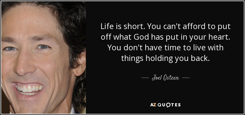 Life is short. You can't afford to put off what God has put in your heart. You don't have time to live with things holding you back. - Joel Osteen