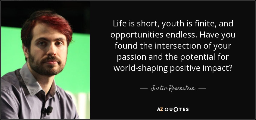 Life is short, youth is finite, and opportunities endless. Have you found the intersection of your passion and the potential for world-shaping positive impact? - Justin Rosenstein