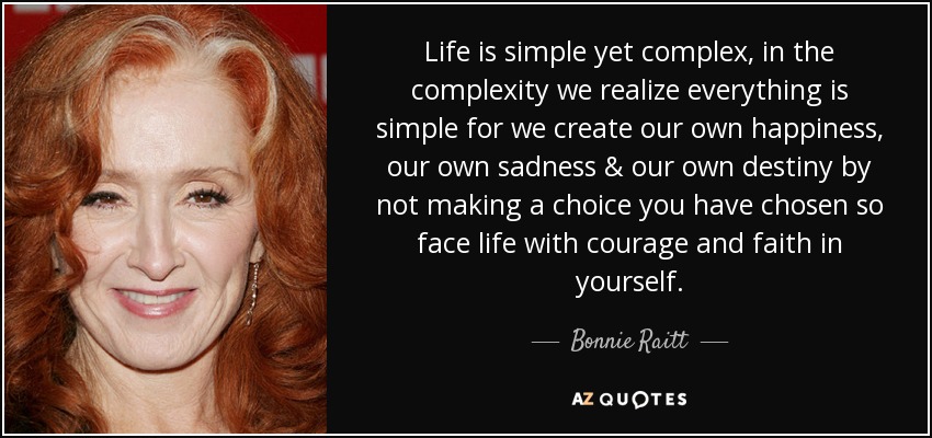 Life is simple yet complex, in the complexity we realize everything is simple for we create our own happiness, our own sadness & our own destiny by not making a choice you have chosen so face life with courage and faith in yourself. - Bonnie Raitt