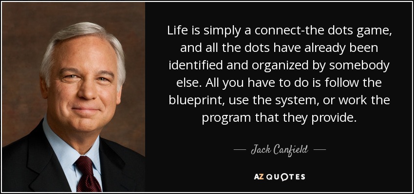 Life is simply a connect-the dots game, and all the dots have already been identified and organized by somebody else. All you have to do is follow the blueprint, use the system, or work the program that they provide. - Jack Canfield