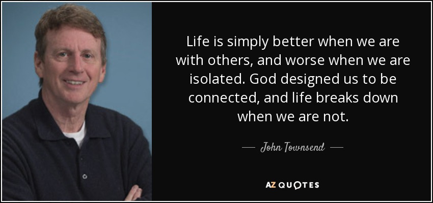 Life is simply better when we are with others, and worse when we are isolated. God designed us to be connected, and life breaks down when we are not. - John Townsend