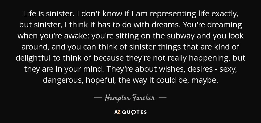 Life is sinister. I don't know if I am representing life exactly, but sinister, I think it has to do with dreams. You're dreaming when you're awake: you're sitting on the subway and you look around, and you can think of sinister things that are kind of delightful to think of because they're not really happening, but they are in your mind. They're about wishes, desires - sexy, dangerous, hopeful, the way it could be, maybe. - Hampton Fancher