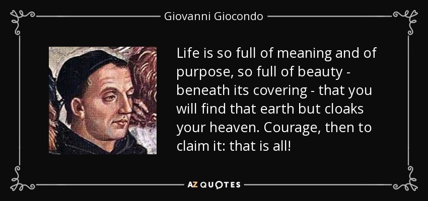 Life is so full of meaning and of purpose, so full of beauty - beneath its covering - that you will find that earth but cloaks your heaven. Courage, then to claim it: that is all! - Giovanni Giocondo