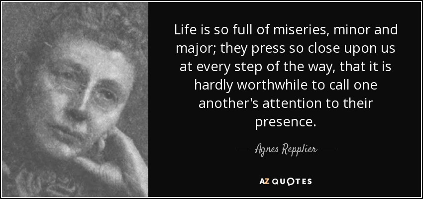 Life is so full of miseries, minor and major; they press so close upon us at every step of the way, that it is hardly worthwhile to call one another's attention to their presence. - Agnes Repplier
