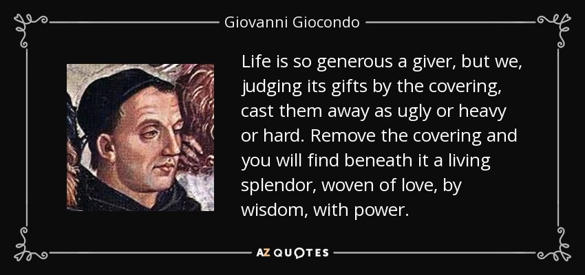 Life is so generous a giver, but we, judging its gifts by the covering, cast them away as ugly or heavy or hard. Remove the covering and you will find beneath it a living splendor, woven of love, by wisdom, with power. - Giovanni Giocondo