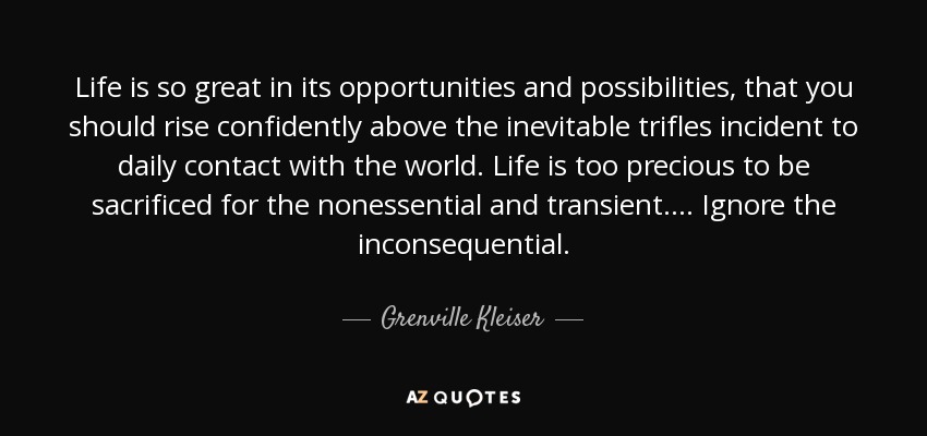 Life is so great in its opportunities and possibilities, that you should rise confidently above the inevitable trifles incident to daily contact with the world. Life is too precious to be sacrificed for the nonessential and transient. . . . Ignore the inconsequential. - Grenville Kleiser