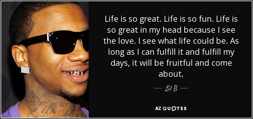 Life is so great. Life is so fun. Life is so great in my head because I see the love. I see what life could be. As long as I can fulfill it and fulfill my days, it will be fruitful and come about. - Lil B