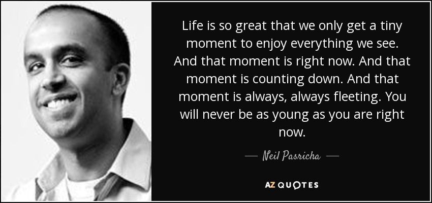 Life is so great that we only get a tiny moment to enjoy everything we see. And that moment is right now. And that moment is counting down. And that moment is always, always fleeting. You will never be as young as you are right now. - Neil Pasricha