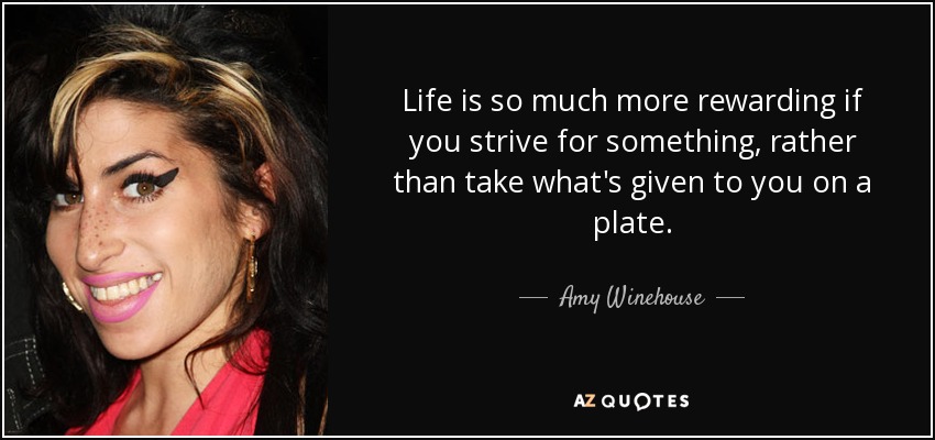 Life is so much more rewarding if you strive for something, rather than take what's given to you on a plate. - Amy Winehouse