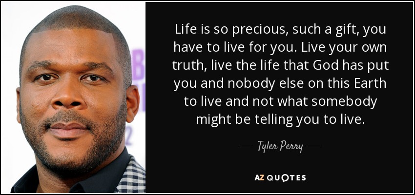 Life is so precious, such a gift, you have to live for you. Live your own truth, live the life that God has put you and nobody else on this Earth to live and not what somebody might be telling you to live. - Tyler Perry