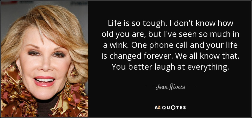 Life is so tough. I don't know how old you are, but I've seen so much in a wink. One phone call and your life is changed forever. We all know that. You better laugh at everything. - Joan Rivers