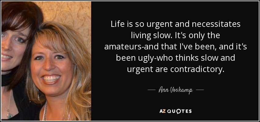 Life is so urgent and necessitates living slow. It's only the amateurs-and that I've been, and it's been ugly-who thinks slow and urgent are contradictory. - Ann Voskamp