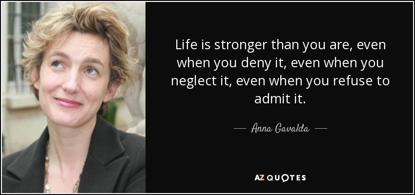 Life is stronger than you are, even when you deny it, even when you neglect it, even when you refuse to admit it. - Anna Gavalda