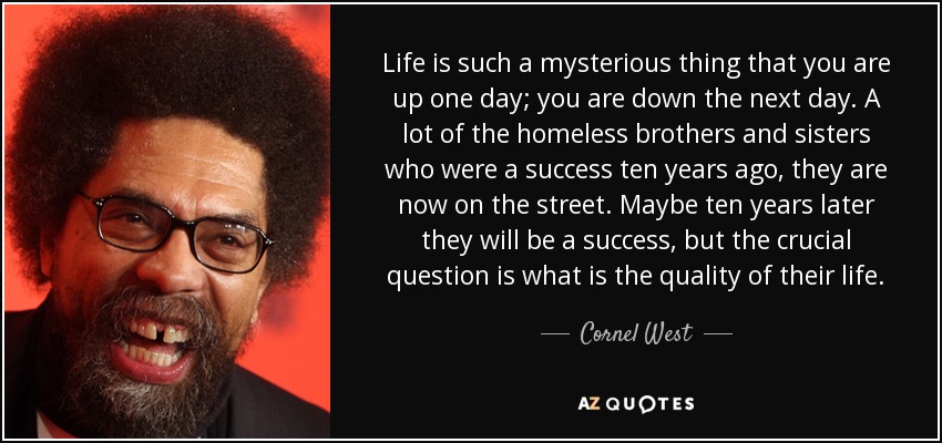 Life is such a mysterious thing that you are up one day; you are down the next day. A lot of the homeless brothers and sisters who were a success ten years ago, they are now on the street. Maybe ten years later they will be a success, but the crucial question is what is the quality of their life. - Cornel West
