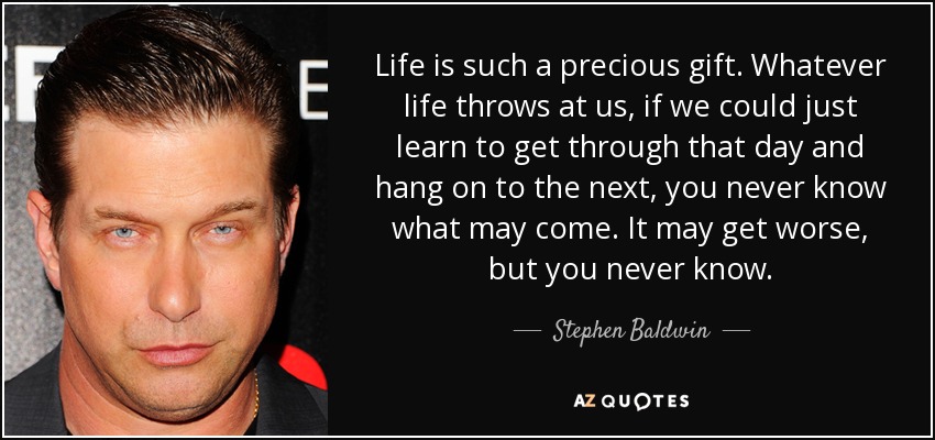Life is such a precious gift. Whatever life throws at us, if we could just learn to get through that day and hang on to the next, you never know what may come. It may get worse, but you never know. - Stephen Baldwin