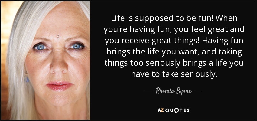 Life is supposed to be fun! When you're having fun, you feel great and you receive great things! Having fun brings the life you want, and taking things too seriously brings a life you have to take seriously. - Rhonda Byrne