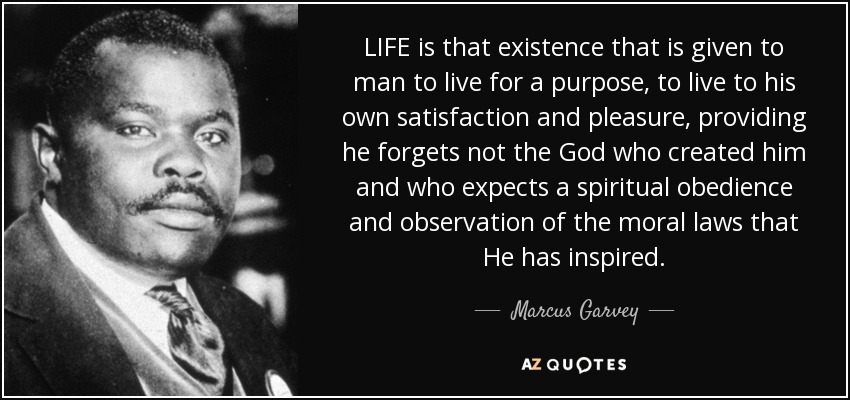 LIFE is that existence that is given to man to live for a purpose, to live to his own satisfaction and pleasure, providing he forgets not the God who created him and who expects a spiritual obedience and observation of the moral laws that He has inspired. - Marcus Garvey