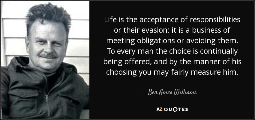 Life is the acceptance of responsibilities or their evasion; it is a business of meeting obligations or avoiding them. To every man the choice is continually being offered, and by the manner of his choosing you may fairly measure him. - Ben Ames Williams