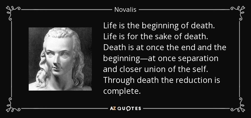 Life is the beginning of death. Life is for the sake of death. Death is at once the end and the beginning—at once separation and closer union of the self. Through death the reduction is complete. - Novalis