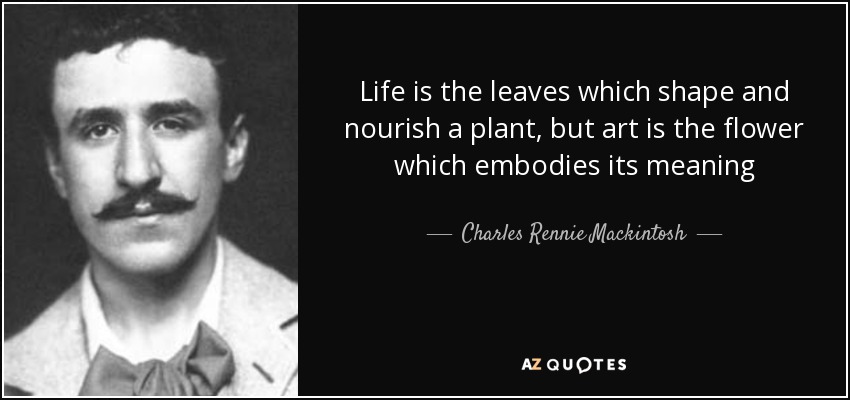 Life is the leaves which shape and nourish a plant, but art is the flower which embodies its meaning - Charles Rennie Mackintosh