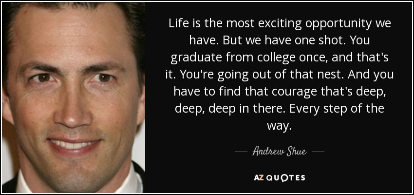 Life is the most exciting opportunity we have. But we have one shot. You graduate from college once, and that's it. You're going out of that nest. And you have to find that courage that's deep, deep, deep in there. Every step of the way. - Andrew Shue