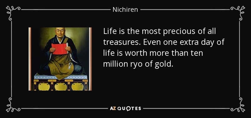 Life is the most precious of all treasures. Even one extra day of life is worth more than ten million ryo of gold. - Nichiren
