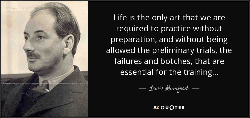Life is the only art that we are required to practice without preparation, and without being allowed the preliminary trials, the failures and botches, that are essential for the training... - Lewis Mumford