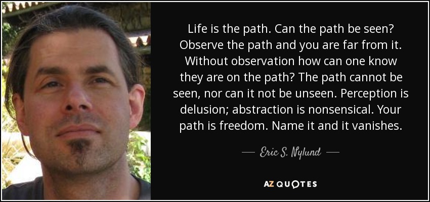 Life is the path. Can the path be seen? Observe the path and you are far from it. Without observation how can one know they are on the path? The path cannot be seen, nor can it not be unseen. Perception is delusion; abstraction is nonsensical. Your path is freedom. Name it and it vanishes. - Eric S. Nylund