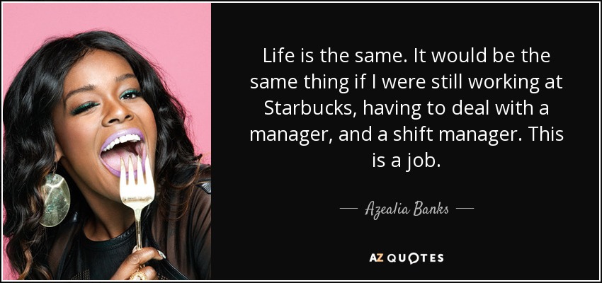 Life is the same. It would be the same thing if I were still working at Starbucks, having to deal with a manager, and a shift manager. This is a job. - Azealia Banks