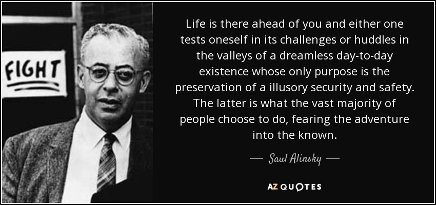 Life is there ahead of you and either one tests oneself in its challenges or huddles in the valleys of a dreamless day-to-day existence whose only purpose is the preservation of a illusory security and safety. The latter is what the vast majority of people choose to do, fearing the adventure into the known. - Saul Alinsky