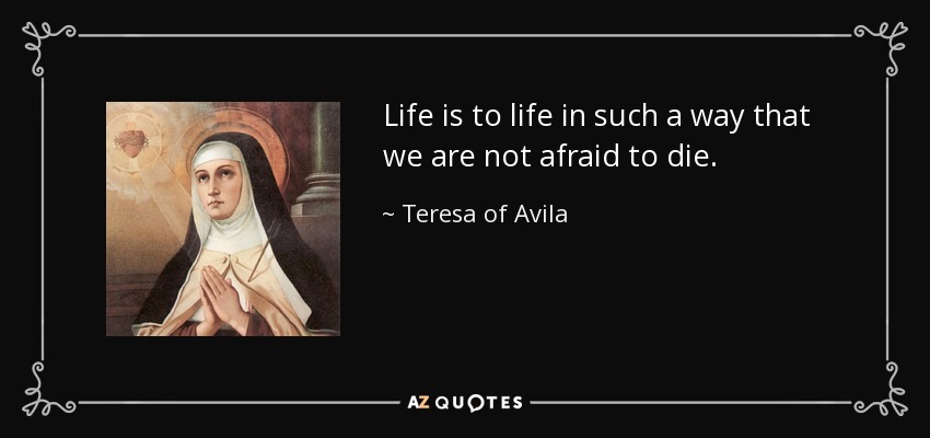 Life is to life in such a way that we are not afraid to die. - Teresa of Avila