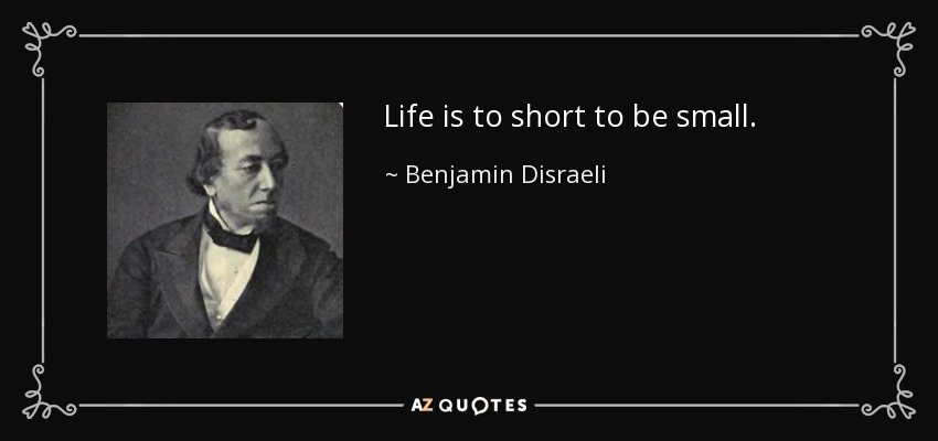 Life is to short to be small. - Benjamin Disraeli