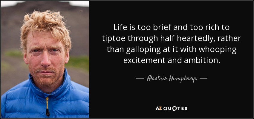 Life is too brief and too rich to tiptoe through half-heartedly, rather than galloping at it with whooping excitement and ambition. - Alastair Humphreys