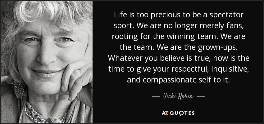 Life is too precious to be a spectator sport. We are no longer merely fans, rooting for the winning team. We are the team. We are the grown-ups. Whatever you believe is true, now is the time to give your respectful, inquisitive, and compassionate self to it. - Vicki Robin