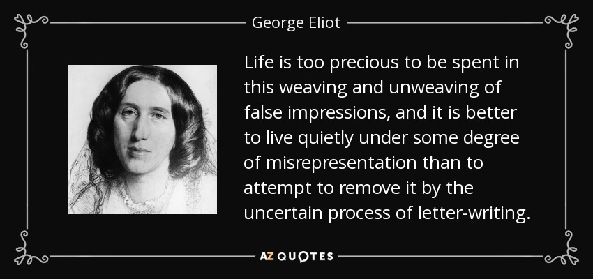 Life is too precious to be spent in this weaving and unweaving of false impressions, and it is better to live quietly under some degree of misrepresentation than to attempt to remove it by the uncertain process of letter-writing. - George Eliot