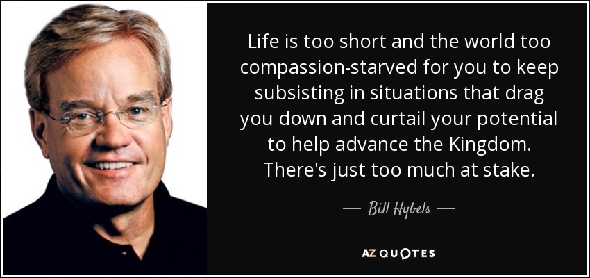 Life is too short and the world too compassion-starved for you to keep subsisting in situations that drag you down and curtail your potential to help advance the Kingdom. There's just too much at stake. - Bill Hybels