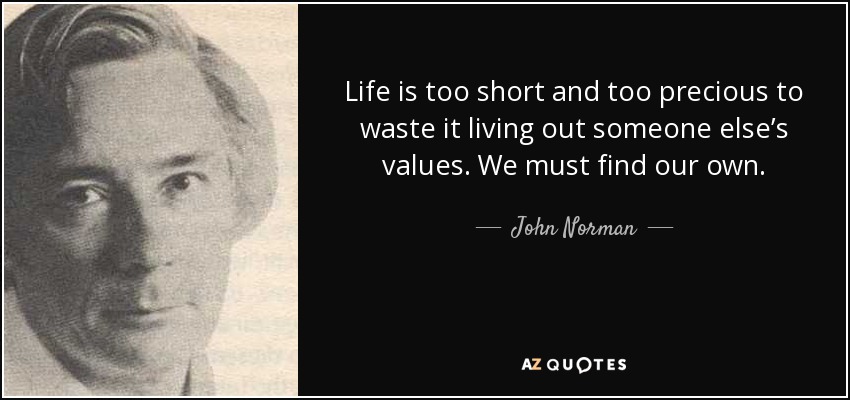 Life is too short and too precious to waste it living out someone else’s values. We must find our own. - John Norman