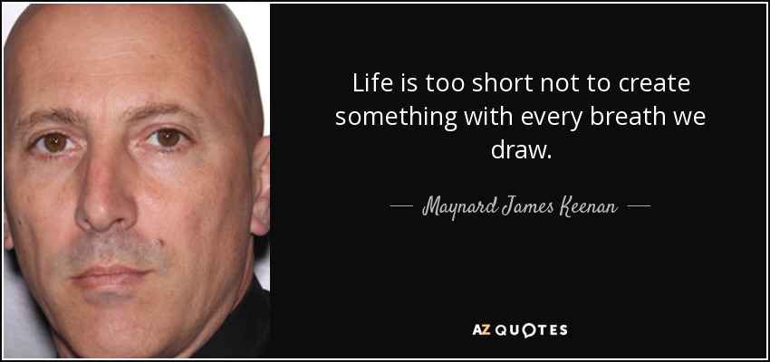 Life is too short not to create something with every breath we draw. - Maynard James Keenan