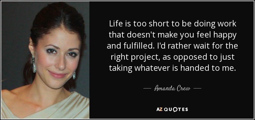 Life is too short to be doing work that doesn't make you feel happy and fulfilled. I'd rather wait for the right project, as opposed to just taking whatever is handed to me. - Amanda Crew