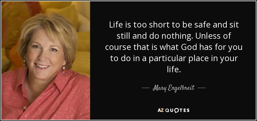 Life is too short to be safe and sit still and do nothing. Unless of course that is what God has for you to do in a particular place in your life. - Mary Engelbreit