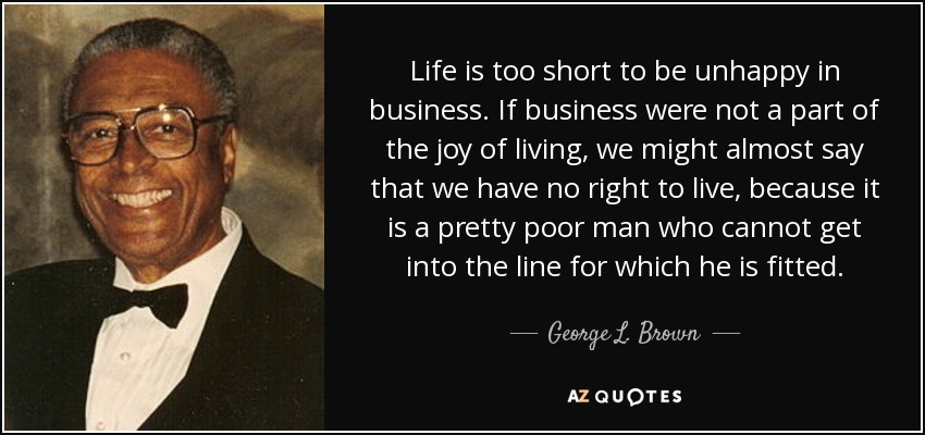 Life is too short to be unhappy in business. If business were not a part of the joy of living, we might almost say that we have no right to live, because it is a pretty poor man who cannot get into the line for which he is fitted. - George L. Brown