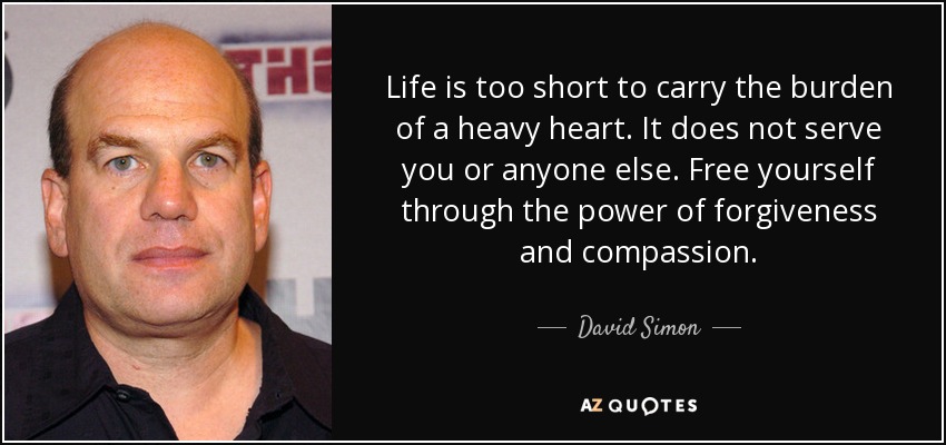 Life is too short to carry the burden of a heavy heart. It does not serve you or anyone else. Free yourself through the power of forgiveness and compassion. - David Simon