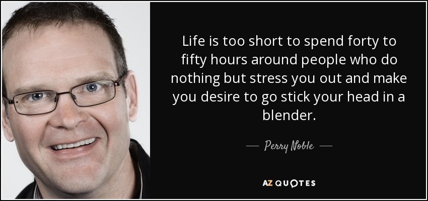 Life is too short to spend forty to fifty hours around people who do nothing but stress you out and make you desire to go stick your head in a blender. - Perry Noble