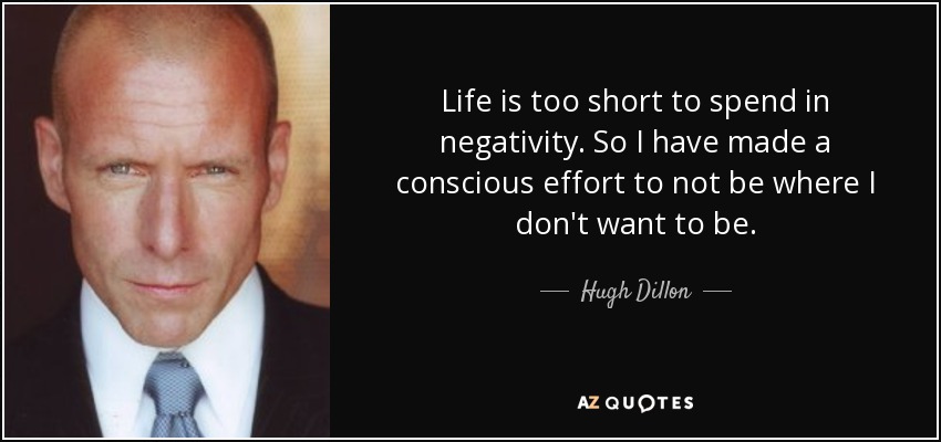 Life is too short to spend in negativity. So I have made a conscious effort to not be where I don't want to be. - Hugh Dillon