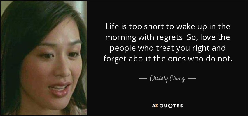 Life is too short to wake up in the morning with regrets. So, love the people who treat you right and forget about the ones who do not. - Christy Chung