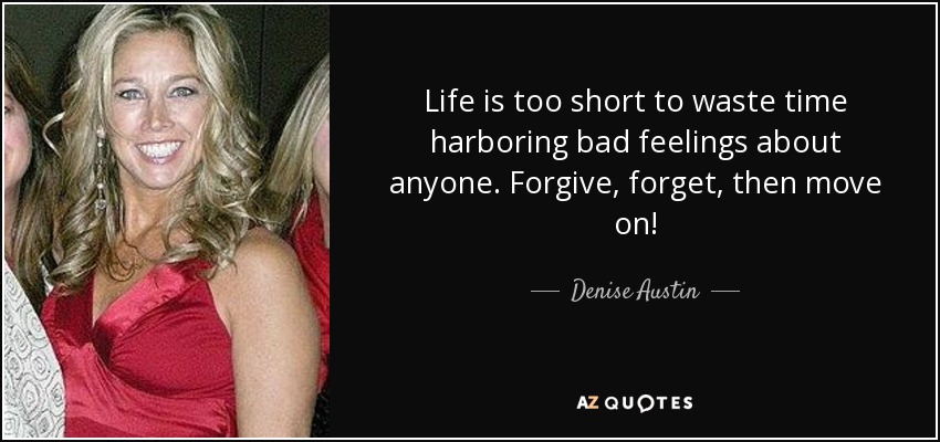 Life is too short to waste time harboring bad feelings about anyone. Forgive, forget, then move on! - Denise Austin