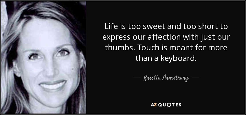 Life is too sweet and too short to express our affection with just our thumbs. Touch is meant for more than a keyboard. - Kristin Armstrong