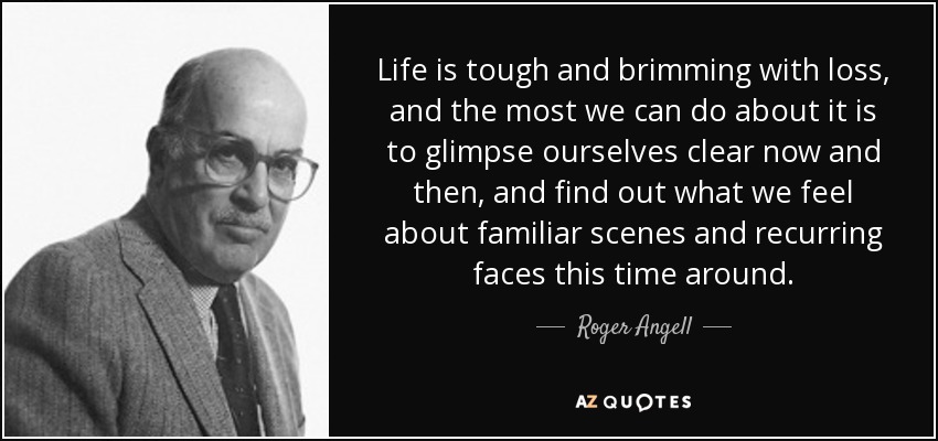 Life is tough and brimming with loss, and the most we can do about it is to glimpse ourselves clear now and then, and find out what we feel about familiar scenes and recurring faces this time around. - Roger Angell